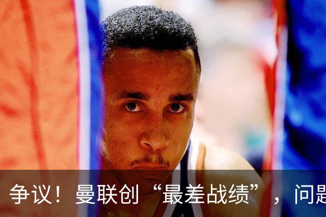 争议！曼联创“最差战绩”，问题根源被“扒出”，3年未投资后防